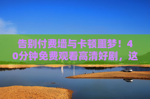 告别付费墙与卡顿噩梦！40分钟免费观看高清好剧，这份福利请收好！告别付费卡顿！40分钟免费高清看剧福利