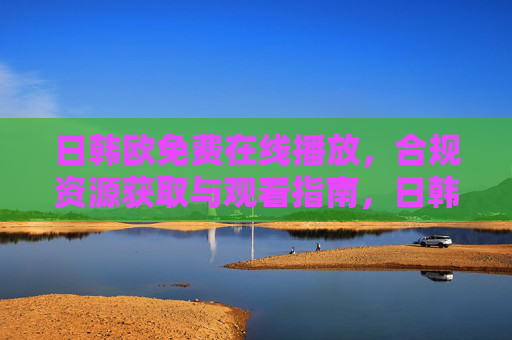 日韩欧免费在线播放，合规资源获取与观看指南，日韩欧免费合规在线播放资源获取与观看指南