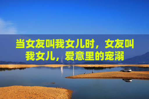 当女友叫我女儿时，女友叫我女儿，爱意里的宠溺