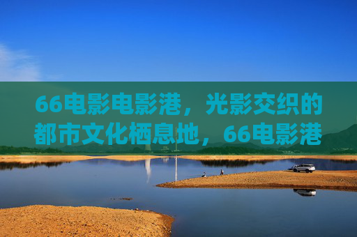 66电影电影港，光影交织的都市文化栖息地，66电影港，光影交织的都市文化栖息地