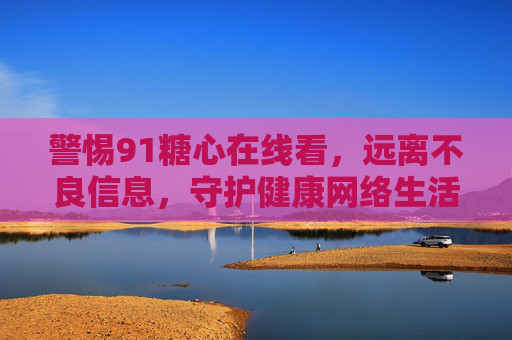 警惕91糖心在线看，远离不良信息，守护健康网络生活，警惕91糖心在线看，守护健康网络生活