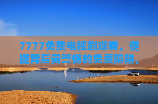 7777免费电视剧观看，便捷背后需警惕的免费陷阱，7777免费电视剧观看，便捷背后需警惕陷阱
