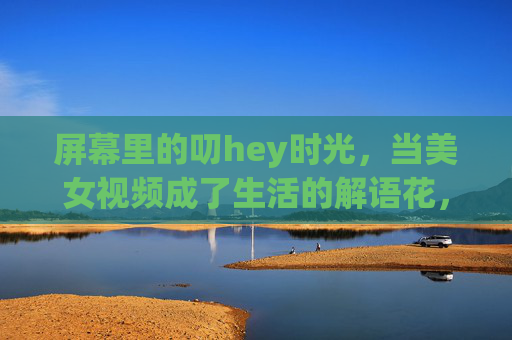 屏幕里的叨hey时光，当美女视频成了生活的解语花，屏幕叨hey时光，美女视频成生活解语花