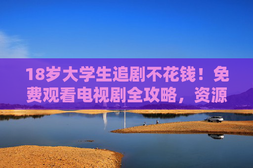 18岁大学生追剧不花钱！免费观看电视剧全攻略，资源大盘点看这里！大学生免费追剧全攻略，资源大盘点
