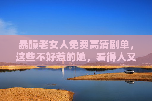 暴躁老女人免费高清剧单，这些不好惹的她，看得人又爽又上头！暴躁老女人免费高清剧单，不好惹的她，又爽又上头！