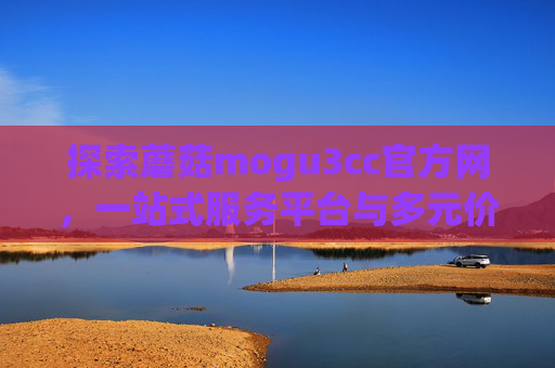 探索蘑菇mogu3cc官方网，一站式服务平台与多元价值解析，探索蘑菇mogu3cc官方网，一站式服务平台与多元价值解析