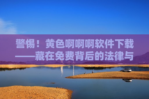 警惕！黄色啊啊啊软件下载——藏在免费背后的法律与安全陷阱，警惕！免费黄色软件下载背后的法律与安全陷阱