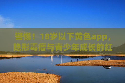 警惕！18岁以下黄色app，隐形毒瘤与青少年成长的红色警报，警惕！18岁以下黄色app，青少年成长的隐形毒瘤与红色警报