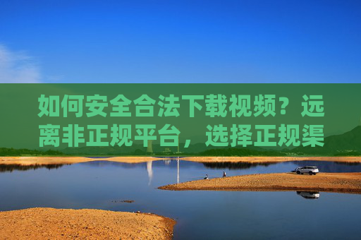 如何安全合法下载视频？远离非正规平台，选择正规渠道获取内容，安全合法下载视频，选择正规渠道获取内容