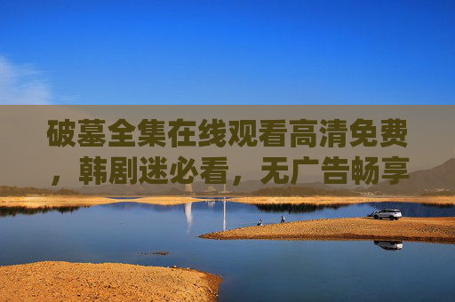 破墓全集在线观看高清免费，韩剧迷必看，无广告畅享古墓探险与宿命纠葛，破墓全集高清免费在线观看，韩剧迷无广告畅享古墓探险与宿命纠葛