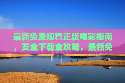 最新免费观看正版电影指南，安全下载全攻略，最新免费正版电影观看与安全下载全攻略