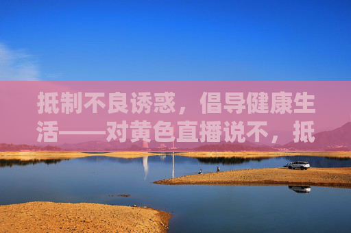 抵制不良诱惑，倡导健康生活——对黄色直播说不，抵制不良诱惑 倡导健康生活，对黄色直播说不