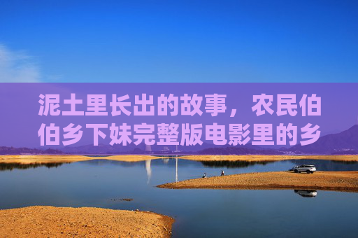 泥土里长出的故事，农民伯伯乡下妹完整版电影里的乡土中国温度