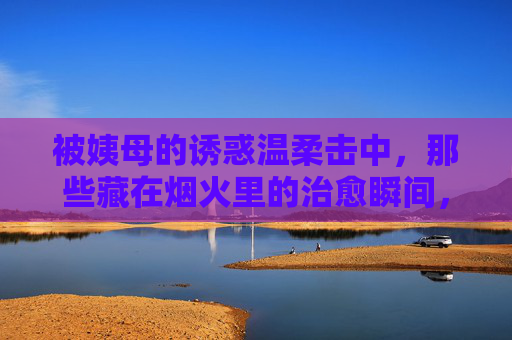 被姨母的诱惑温柔击中，那些藏在烟火里的治愈瞬间，姨母的温柔，烟火里的治愈瞬间