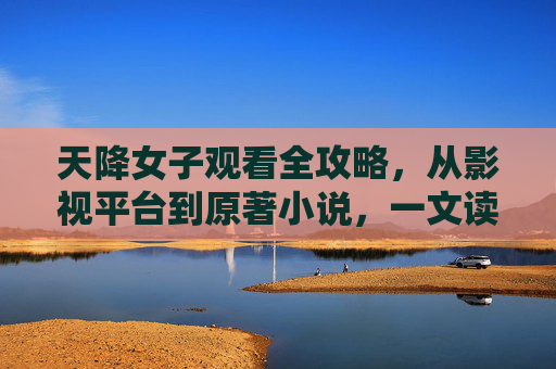 天降女子观看全攻略，从影视平台到原著小说，一文读懂在哪看，天降女子观看全攻略，从影视平台到原著小说，一文读懂