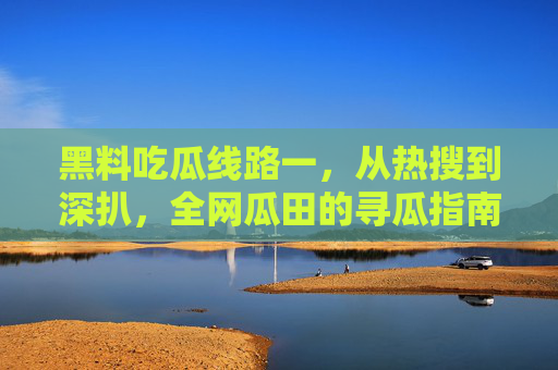 黑料吃瓜线路一，从热搜到深扒，全网瓜田的寻瓜指南，黑料吃瓜寻瓜线路，从热搜深扒到全网瓜田