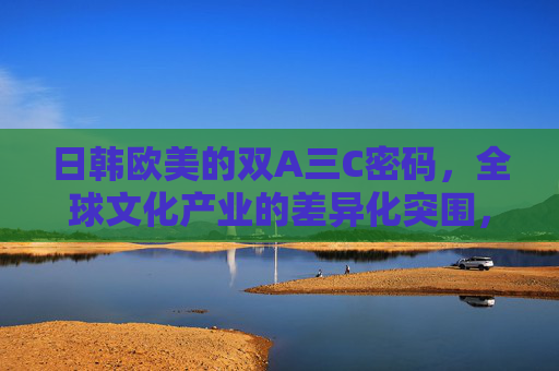 日韩欧美的双A三C密码，全球文化产业的差异化突围，双A三C密码，全球文化产业差异化突围