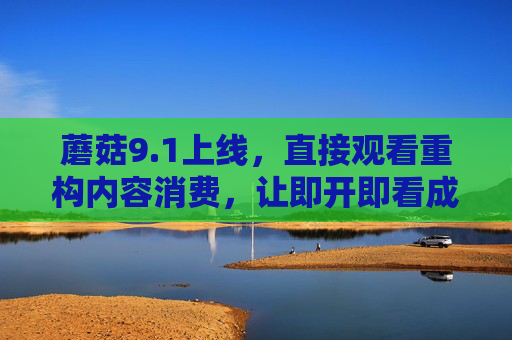 蘑菇9.1上线，直接观看重构内容消费，让即开即看成为日常，蘑菇9.1上线，直接观看重构内容消费，即开即看成日常