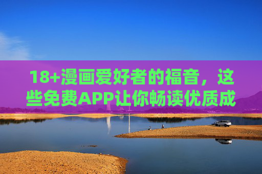 18+漫画爱好者的福音，这些免费APP让你畅读优质成熟题材，18+漫画爱好者福音，免费畅读优质成熟题材APP