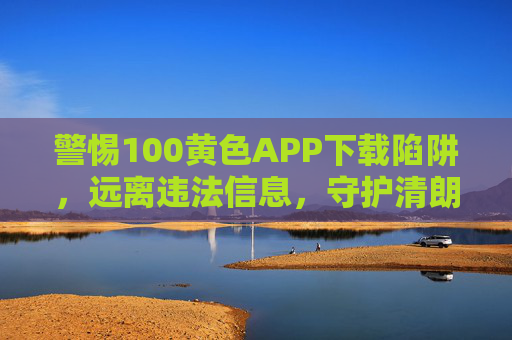 警惕100黄色APP下载陷阱，远离违法信息，守护清朗网络，警惕黄色APP下载陷阱，守护清朗网络