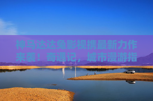 神马达达兔影视携最新力作来袭！奇遇记，城市漫游指南能否再创爆款？神马达达兔影视奇遇记，城市漫游指南能否再创爆款？