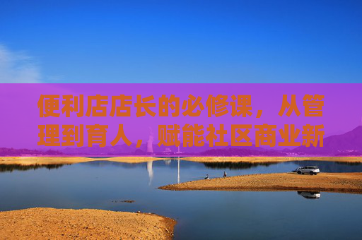 便利店店长的必修课，从管理到育人，赋能社区商业新势力，便利店店长必修课，从管理育人到赋能社区商业新势力