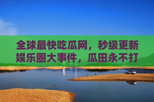 全球最快吃瓜网，秒级更新娱乐圈大事件，瓜田永不打烊！
