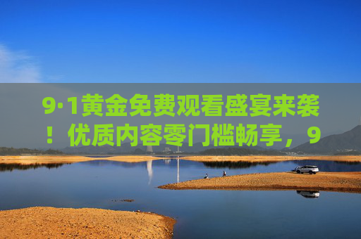 9·1黄金免费观看盛宴来袭！优质内容零门槛畅享，9·1黄金免费盛宴来袭！优质内容零门槛畅享