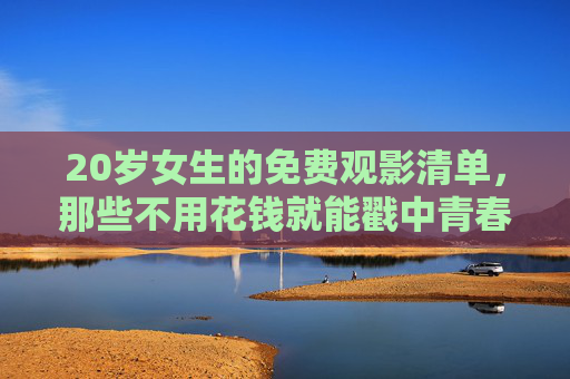 20岁女生的免费观影清单，那些不用花钱就能戳中青春的瞬间，20岁女生的免费观影清单，戳中青春的瞬间