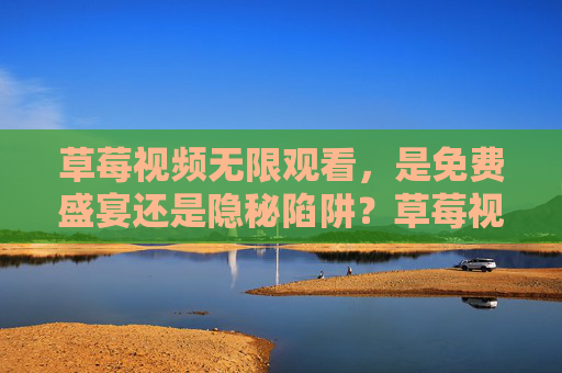 草莓视频无限观看，是免费盛宴还是隐秘陷阱？草莓视频无限观看，免费盛宴还是隐秘陷阱？