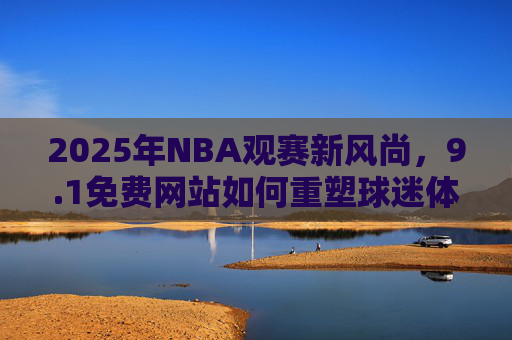 2025年NBA观赛新风尚，9.1免费网站如何重塑球迷体验，2025NBA观赛新风尚，9.1免费网站重塑球迷体验
