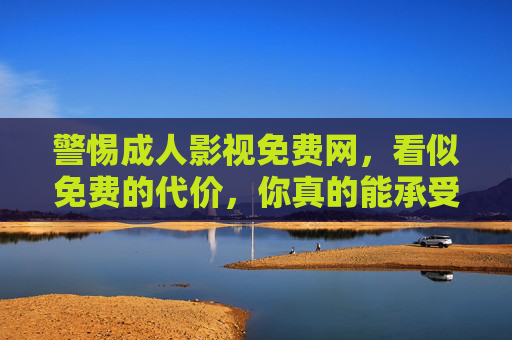 警惕成人影视免费网，看似免费的代价，你真的能承受吗？成人影视免费网，看似免费的代价，你真的承受得起？