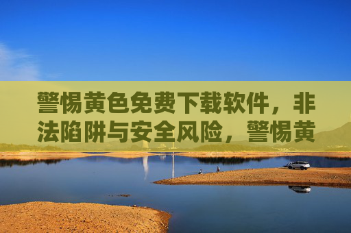 警惕黄色免费下载软件，非法陷阱与安全风险，警惕黄色免费下载软件，非法陷阱与安全风险