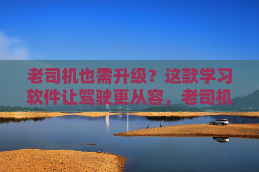 老司机也需升级？这款学习软件让驾驶更从容，老司机也需升级？学习软件让驾驶更从容