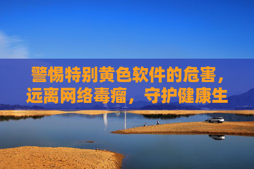 警惕特别黄色软件的危害，远离网络毒瘤，守护健康生活，警惕黄色软件危害，远离网络毒瘤守护健康生活