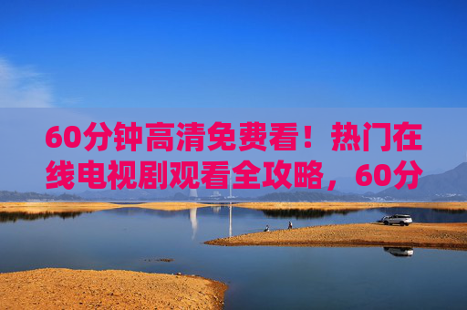 60分钟高清免费看！热门在线电视剧观看全攻略，60分钟热门在线电视剧高清免费观看全攻略