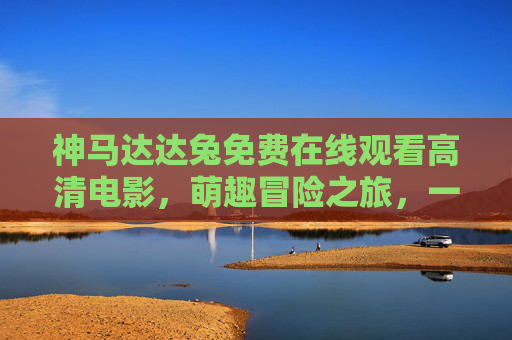 神马达达兔免费在线观看高清电影，萌趣冒险之旅，一键畅享无广告！神马达达兔萌趣冒险，免费高清无广告在线畅享