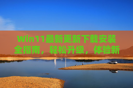 Win11最新更新下载安装全指南，轻松升级，体验新功能，Win11最新更新下载安装全指南，轻松升级，体验新功能