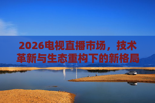 2026电视直播市场，技术革新与生态重构下的新格局