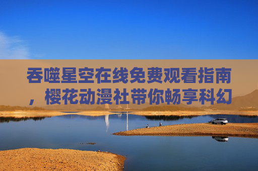 吞噬星空在线免费观看指南，樱花动漫社带你畅享科幻盛宴，吞噬星空免费观看指南，樱花动漫社带你畅享科幻盛宴