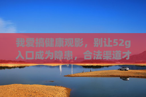 我爱搞健康观影，别让52g入口成为隐患，合法渠道才是真享受，健康观影别让52g入口成隐患，合法渠道方真享