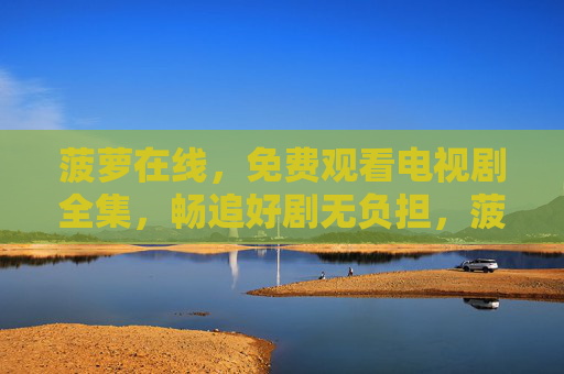 菠萝在线，免费观看电视剧全集，畅追好剧无负担，菠萝在线，免费观看电视剧全集，畅追好剧无负担