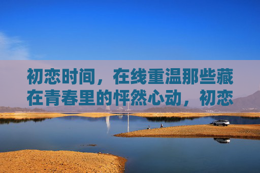 初恋时间，在线重温那些藏在青春里的怦然心动，初恋时间，在线重温青春里的怦然心动