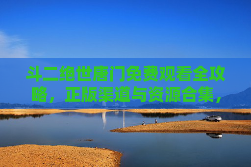 斗二绝世唐门免费观看全攻略，正版渠道与资源合集，斗二绝世唐门免费观看全攻略，正版渠道与资源合集