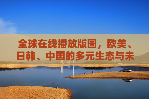 全球在线播放版图，欧美、日韩、中国的多元生态与未来趋势，全球在线播放，多元生态版图与未来趋势
