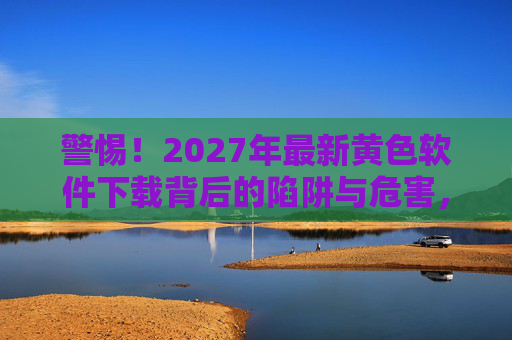 警惕！2027年最新黄色软件下载背后的陷阱与危害，警惕！2027年最新黄色软件下载的陷阱与危害