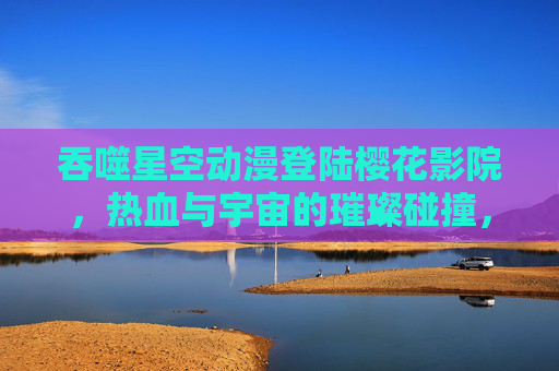 吞噬星空动漫登陆樱花影院，热血与宇宙的璀璨碰撞，吞噬星空动漫登陆樱花影院，热血与宇宙璀璨碰撞