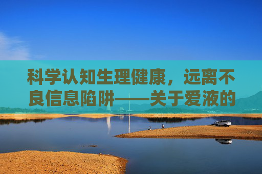 科学认知生理健康，远离不良信息陷阱——关于爱液的正确打开方式，科学认知爱液，远离不良陷阱，正确打开生理健康