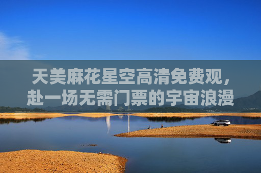 天美麻花星空高清免费观，赴一场无需门票的宇宙浪漫，天美麻花星空免费观，赴一场宇宙浪漫之约