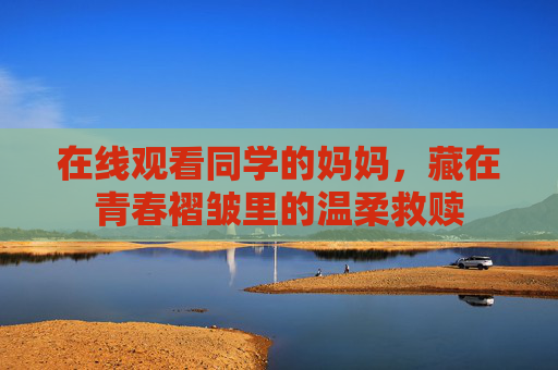 在线观看同学的妈妈，藏在青春褶皱里的温柔救赎